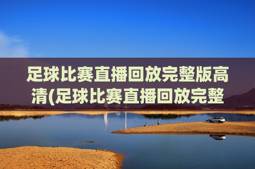 足球比赛直播回放完整版高清(足球比赛直播回放完整版高清下载)足球比赛直播回放完整版高清下载