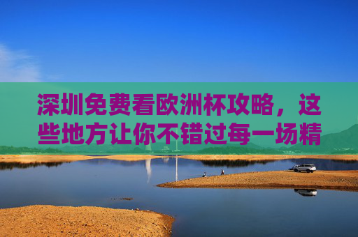 深圳免费看欧洲杯攻略,这些地方让你不错过每一场精彩!深圳免费看欧洲杯攻略,不错过每一场精彩!