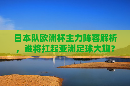 日本队欧洲杯主力阵容解析，谁将扛起亚洲足球大旗？日本队欧洲杯主力，谁将扛起亚洲足球大旗？