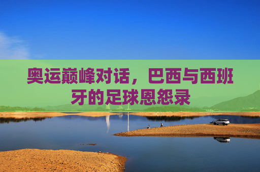 奥运巅峰对话,巴西与西班牙的足球恩怨录