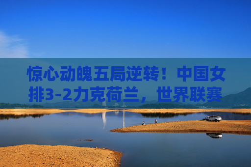 惊心动魄五局逆转！中国女排3-2力克荷兰，世界联赛展强队韧劲，惊心动魄五局逆转！中国女排3-2力克荷兰展强队韧劲