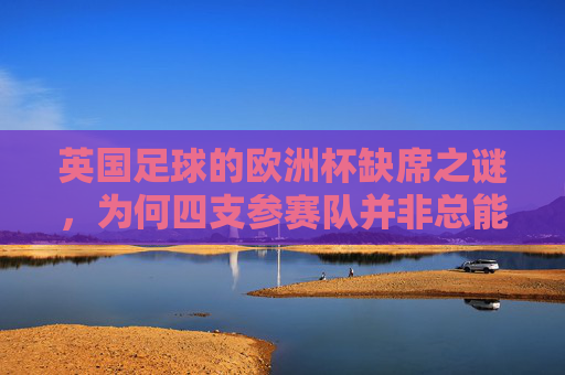 英国足球的欧洲杯缺席之谜，为何四支参赛队并非总能晋级？英国四队欧洲杯为何总难晋级？