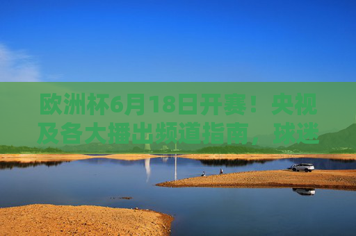 欧洲杯6月18日开赛!央视及各大播出频道指南,球迷速速收藏,欧洲杯6月18日开赛!央视及各大播出频道指南速收藏