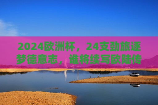 2024欧洲杯，24支劲旅逐梦德意志，谁将续写欧陆传奇？2024欧洲杯，24支劲旅逐梦德意志，谁将续写欧陆传奇？