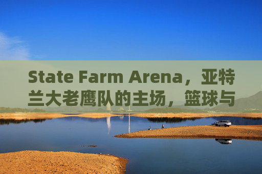 State Farm Arena,亚特兰大老鹰队的主场,篮球与城市的交响,State Farm Arena,亚特兰大老鹰主场,篮球与城市的交响
