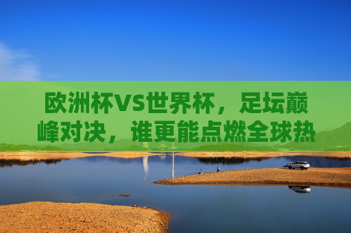 欧洲杯VS世界杯，足坛巅峰对决，谁更能点燃全球热情？欧洲杯VS世界杯，足坛巅峰对决，谁更能点燃全球热情？