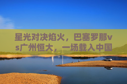 星光对决焰火,巴塞罗那vs广州恒大,一场载入中国足球史的经典之战