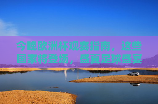今晚欧洲杯观赛指南,这些国家将登场,盛夏足球盛宴拉开帷幕!