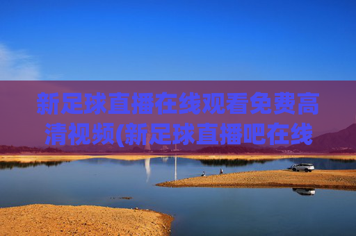 新足球直播在线观看免费高清视频(新足球直播吧在线观看)