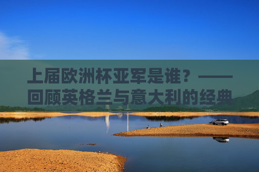 上届欧洲杯亚军是谁？——回顾英格兰与意大利的经典决赛夜，上届欧洲杯亚军，英格兰与意大利经典决赛