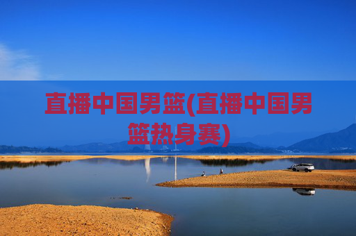 直播中国男篮(直播中国男篮热身赛)