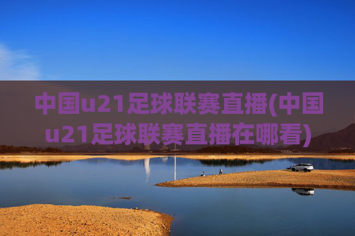 中国u21足球联赛直播(中国u21足球联赛直播在哪看)