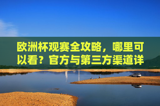 欧洲杯观赛全攻略,哪里可以看?官方与第三方渠道详解,欧洲杯观赛全攻略,官方与第三方渠道详解