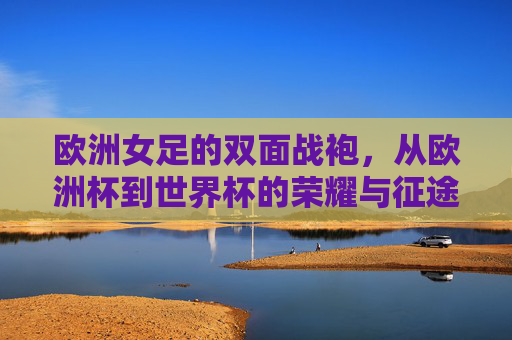 欧洲女足的双面战袍，从欧洲杯到世界杯的荣耀与征途，欧洲女足双面战袍，从欧洲杯到世界杯的荣耀征途