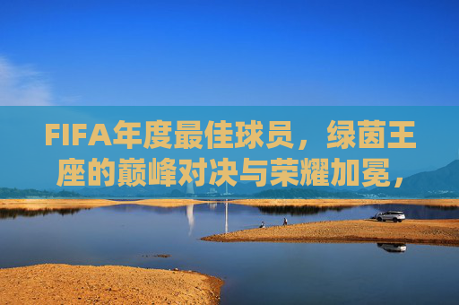 FIFA年度最佳球员，绿茵王座的巅峰对决与荣耀加冕，绿茵王座巅峰对决，FIFA年度最佳球员荣耀加冕
