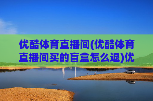 优酷体育直播间(优酷体育直播间买的盲盒怎么退)优酷体育直播间盲盒怎么退?