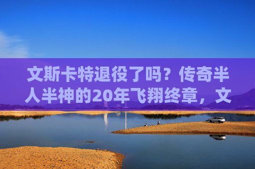 文斯卡特退役了吗?传奇半人半神的20年飞翔终章,文斯卡特,半人半神20年飞翔,传奇终章