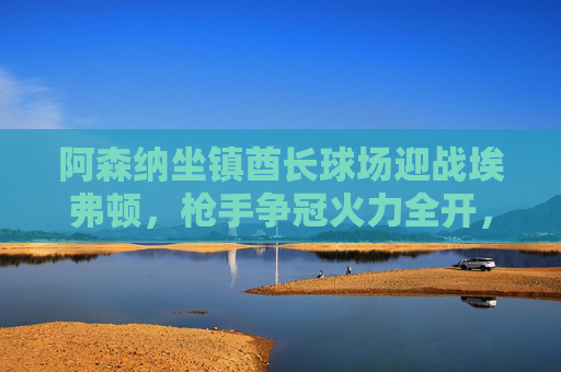 阿森纳坐镇酋长球场迎战埃弗顿，枪手争冠火力全开，太妃糖客场能否抢分？酋长球场，阿森纳争冠火力全开 埃弗顿客场抢分