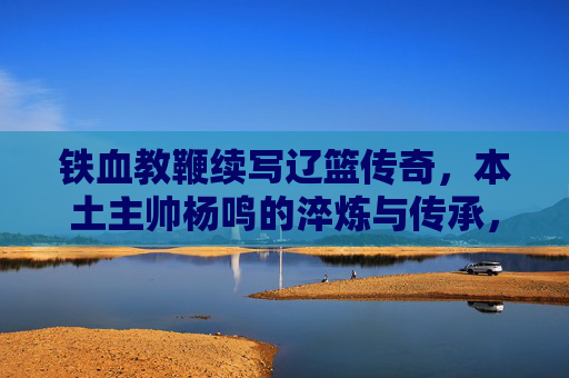 铁血教鞭续写辽篮传奇，本土主帅杨鸣的淬炼与传承，铁血教鞭淬炼传承，杨鸣续写辽篮传奇