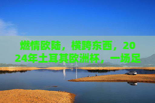 燃情欧陆,横跨东西,2024年土耳其欧洲杯,一场足球与文明的盛宴,2024土耳其欧洲杯,燃情欧陆,足球与文明的跨东西盛宴