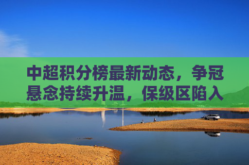 中超积分榜最新动态，争冠悬念持续升温，保级区陷入混战，中超积分榜最新，争冠悬念升温，保级区混战持续