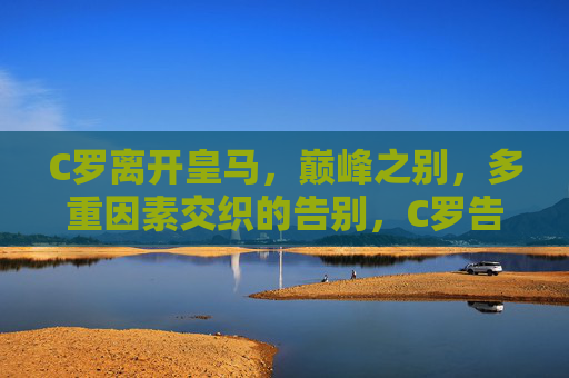 C罗离开皇马，巅峰之别，多重因素交织的告别，C罗告别皇马，巅峰之别与多重因素交织