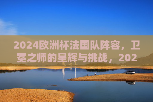 2024欧洲杯法国队阵容,卫冕之师的星辉与挑战,2024欧洲杯法国队阵容,卫冕之师的星辉与挑战