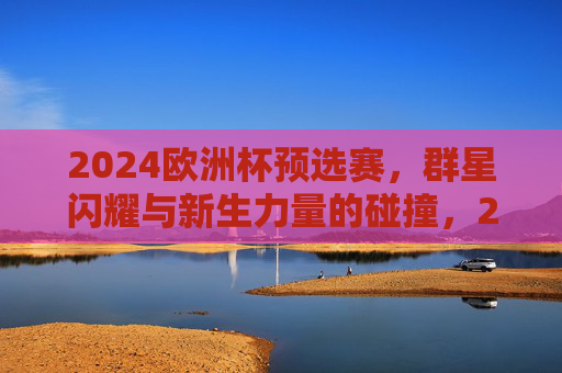 2024欧洲杯预选赛，群星闪耀与新生力量的碰撞，2024欧洲杯预选赛，群星闪耀与新锐碰撞