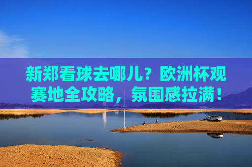 新郑看球去哪儿?欧洲杯观赛地全攻略,氛围感拉满!新郑欧洲杯观赛地全攻略,氛围感拉满,看球好去处!