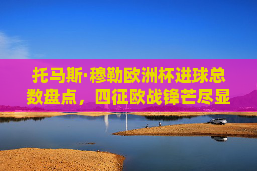托马斯·穆勒欧洲杯进球总数盘点，四征欧战锋芒尽显，德国传奇终达15球里程碑，托马斯·穆勒欧洲杯进球终达15球，四征欧战铸德国传奇