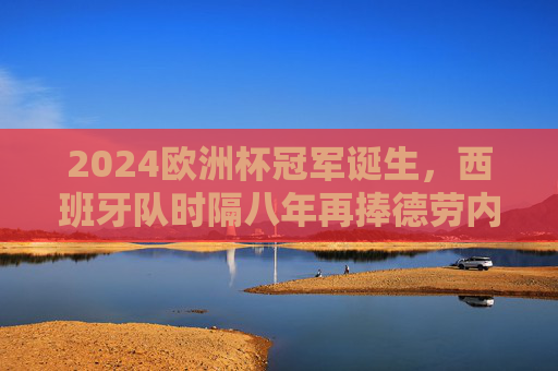 2024欧洲杯冠军诞生，西班牙队时隔八年再捧德劳内杯，2024欧洲杯冠军，西班牙时隔八年再捧德劳内杯
