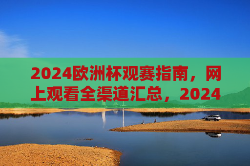 2024欧洲杯观赛指南，网上观看全渠道汇总，2024欧洲杯观赛指南，网上观看全渠道汇总