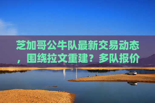 芝加哥公牛队最新交易动态，围绕拉文重建？多队报价浮现，筹码曝光，芝加哥公牛队围绕拉文重建 多队报价筹码曝光