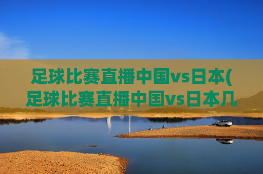足球比赛直播中国vs日本(足球比赛直播中国vs日本几点开始)
