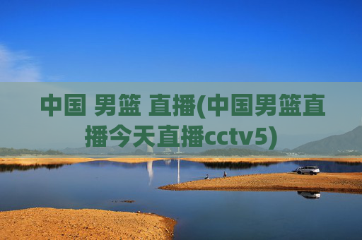 中国 男篮 直播(中国男篮直播今天直播cctv5)