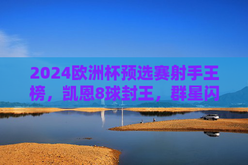 2024欧洲杯预选赛射手王榜，凯恩8球封王，群星闪耀点燃烽火，2024欧洲杯预选赛射手王凯恩8球封王，群星闪耀点燃烽火