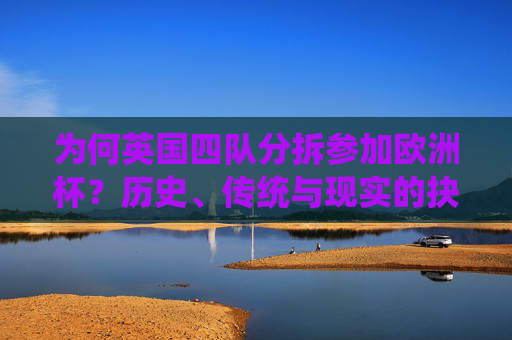 为何英国四队分拆参加欧洲杯?历史、传统与现实的抉择,英国四队分拆参赛欧洲杯,历史、传统与现实的抉择