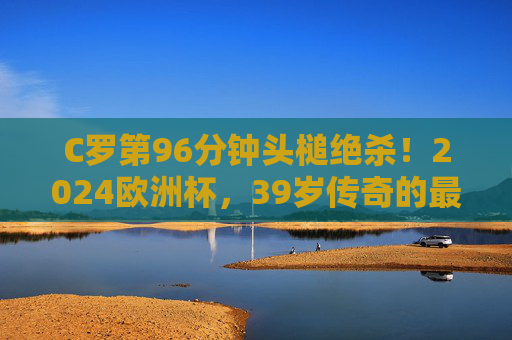 C罗第96分钟头槌绝杀！2024欧洲杯，39岁传奇的最后一舞仍在燃烧，C罗96分钟头槌绝杀！39岁传奇2024欧洲杯最后一舞燃爆