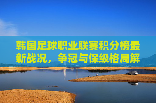 韩国足球职业联赛积分榜最新战况,争冠与保级格局解析,韩国足球职业联赛积分榜最新战况,争冠与保级格局解析