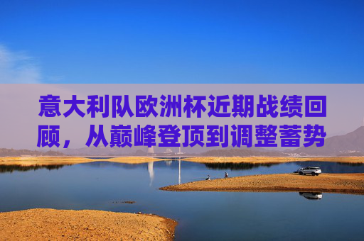 意大利队欧洲杯近期战绩回顾，从巅峰登顶到调整蓄势，意大利欧洲杯，从巅峰登顶到调整蓄势