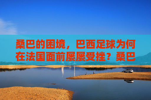 桑巴的困境,巴西足球为何在法国面前屡屡受挫?桑巴之困,巴西足球为何屡屡受挫于法国?