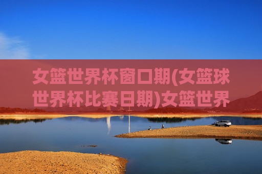 女篮世界杯窗口期(女篮球世界杯比赛日期)女篮世界杯窗口期