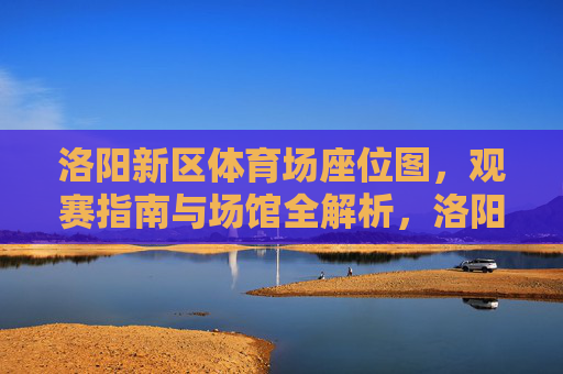 洛阳新区体育场座位图，观赛指南与场馆全解析，洛阳新区体育场，座位图、观赛指南与场馆全解析