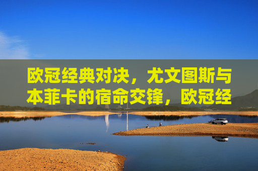欧冠经典对决，尤文图斯与本菲卡的宿命交锋，欧冠经典宿命对决，尤文图斯VS本菲卡