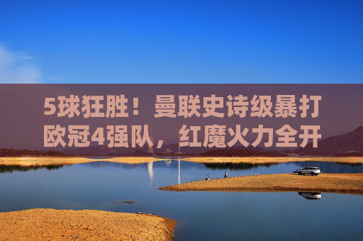 5球狂胜!曼联史诗级暴打欧冠4强队,红魔火力全开唤醒欧洲记忆!曼联5球狂胜欧冠4强,史诗级暴打唤醒欧洲记忆