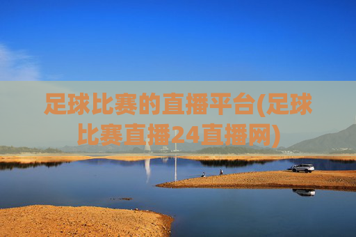 足球比赛的直播平台(足球比赛直播24直播网)