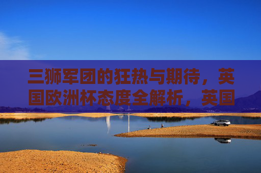 三狮军团的狂热与期待，英国欧洲杯态度全解析，英国三狮军团欧洲杯态度，狂热与期待全解析