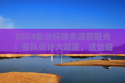 2024欧洲杯球衣谍照曝光！各队设计大起底，这些细节藏玄机，2024欧洲杯球衣谍照曝光，设计大起底，细节藏玄机