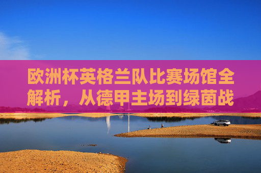 欧洲杯英格兰队比赛场馆全解析,从德甲主场到绿茵战场,欧洲杯英格兰队场馆全解析,从德甲主场到绿茵战场