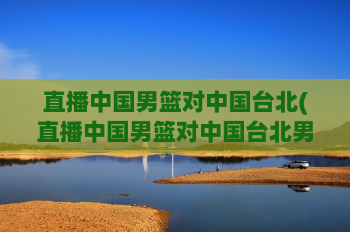 直播中国男篮对中国台北(直播中国男篮对中国台北男篮比赛)